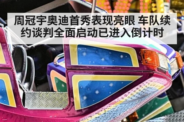 周冠宇奥迪首秀表现亮眼 车队续约谈判全面启动已进入倒计时